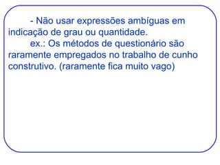 - Não usar expressões ambíguas em indicação de grau ou quantidade. ex.: Os métodos de questionário são raramente empregados no trabalho de cunho construtivo. (raramente fica muito vago) 
