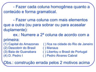 - Fazer cada coluna homogênea quanto a conteúdo e forma gramatical. - Fazer uma coluna com mais elementos que a outra (ou para sobrar ou para acasalar duplamente): ex.: Numere a 2ª coluna de acordo com a primeira: (1) Capital do Amazonas  ( ) fica na cidade do Rio de Janeiro (2) Descobrir do Brasil  ( ) Manaus (3) Baia de Guanabara  ( ) Libertou o Brasil de Portugal (4) D. Pedro I  ( ) Pedro Álvares Cabral Obs.: construção errada pelos 2 motivos acima 