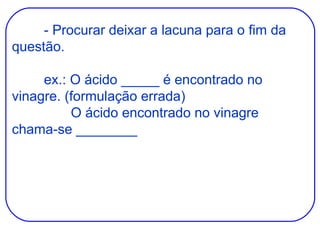 - Procurar deixar a lacuna para o fim da questão. ex.: O ácido _____ é encontrado no vinagre. (formulação errada)   O ácido encontrado no vinagre chama-se ________ 