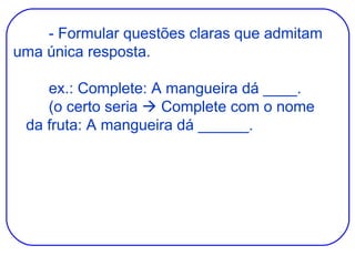 - Formular questões claras que admitam uma única resposta. ex.: Complete: A mangueira dá ____. (o certo seria    Complete com o nome   da fruta: A mangueira dá ______. 