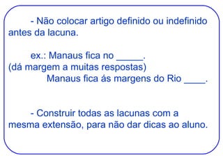 - Não colocar artigo definido ou indefinido antes da lacuna. ex.: Manaus fica no _____. (dá margem a muitas respostas)   Manaus fica ás margens do Rio ____. - Construir todas as lacunas com a mesma extensão, para não dar dicas ao aluno. 