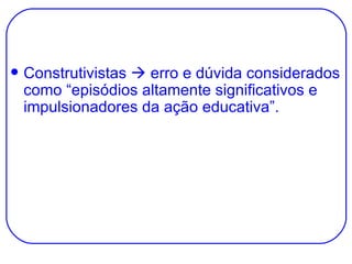 Construtivistas    erro e dúvida considerados como “episódios altamente significativos e impulsionadores da ação educativa”. 