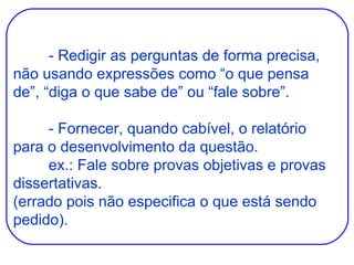 - Redigir as perguntas de forma precisa, não usando expressões como “o que pensa de”, “diga o que sabe de” ou “fale sobre”. - Fornecer, quando cabível, o relatório para o desenvolvimento da questão. ex.: Fale sobre provas objetivas e provas dissertativas. (errado pois não especifica o que está sendo pedido). 