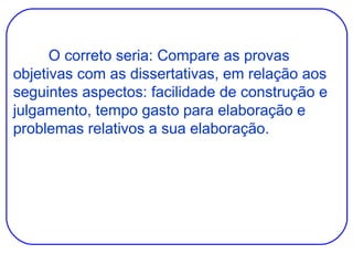 O correto seria: Compare as provas objetivas com as dissertativas, em relação aos seguintes aspectos: facilidade de construção e julgamento, tempo gasto para elaboração e problemas relativos a sua elaboração. 