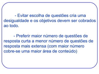   - Evitar escolha de questões cria uma desigualdade e os objetivos devem ser cobrados ao todo.   - Preferir maior número de questões de resposta curta a menor número de questões de resposta mais extensa (com maior número cobre-se uma maior área de conteúdo) 