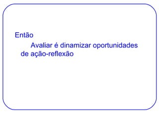 Então Avaliar é dinamizar oportunidades de ação-reflexão 