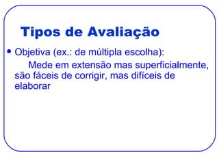 Tipos de Avaliação Objetiva (ex.: de múltipla escolha): Mede em extensão mas superficialmente, são fáceis de corrigir, mas difíceis de elaborar 