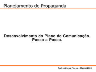 Planejamento de Propaganda




Desenvolvimento do Plano de Comunicação.
            Passo a Passo.




                         Prof. Adriana Flores – Março/2003
 