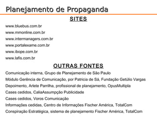 Planejamento de Propaganda
                                    SITES
www.bluebus.com.br
www.mmonline.com.br
www.intermanagers.com.br
www.portalexame.com.br
www.ibope.com.br
www.lafis.com.br

                           OUTRAS FONTES
Comunicação interna, Grupo de Planejamento de São Paulo
Módulo Gerência de Comunicação, por Patricia de Sá, Fundação Getúlio Vargas
Depoimento, Arlete Parrilha, profissional de planejamento, OpusMultipla
Cases cedidos, CaliaAssumpção Publicidade
Cases cedidos, Voros Comunicação
Informações cedidas, Centro de Informações Fischer América, TotalCom
Conspiração Estratégica, sistema de planejamento Fischer América, TotalCom
 