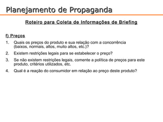 Planejamento de Propaganda
            Roteiro para Coleta de Informações de Briefing

f) Preços
1.   Quais os preços do produto e sua relação com a concorrência
     (baixos, normais, altos, muito altos, etc.)?
2.   Existem restrições legais para se estabelecer o preço?
3.   Se não existem restrições legais, comente a política de preços para este
     produto, critérios utilizados, etc.
4.   Qual é a reação do consumidor em relação ao preço deste produto?
 