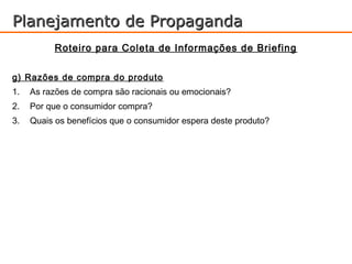 Planejamento de Propaganda
           Roteiro para Coleta de Informações de Briefing

g) Razões de compra do produto
1.   As razões de compra são racionais ou emocionais?
2.   Por que o consumidor compra?
3.   Quais os benefícios que o consumidor espera deste produto?
 