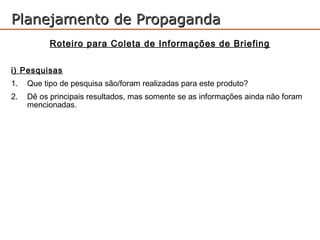 Planejamento de Propaganda
           Roteiro para Coleta de Informações de Briefing

i) Pesquisas
1.   Que tipo de pesquisa são/foram realizadas para este produto?
2.   Dê os principais resultados, mas somente se as informações ainda não foram
     mencionadas.
 