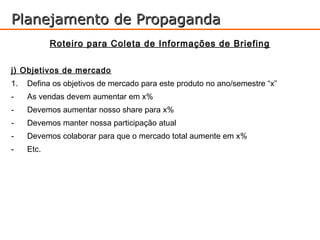 Planejamento de Propaganda
            Roteiro para Coleta de Informações de Briefing

j) Objetivos de mercado
1.   Defina os objetivos de mercado para este produto no ano/semestre “x”
-    As vendas devem aumentar em x%
-    Devemos aumentar nosso share para x%
-    Devemos manter nossa participação atual
-    Devemos colaborar para que o mercado total aumente em x%
-    Etc.
 