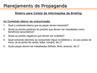 Planejamento de Propaganda
           Roteiro para Coleta de Informações de Briefing

m) Conteúdo básico da comunicação
1.   Qual o conteúdo básico que as peças devem transmitir?
2.   Quais os pontos positivos do produto que devem ser ressaltados como
     benefícios secundários?
3.   Quais os pontos negativos que devem ser evitados?
4.   Qual comando daremos ao consumidor (ligue no telefone x, vá aos postos de
     troca, vá ao ponto de venda, beba, compre, etc.)?
5.   Quais peças devem ser trabalhadas (folheto, filme, anúncio, etc.)?
 