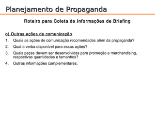 Planejamento de Propaganda
           Roteiro para Coleta de Informações de Briefing

o) Outras ações de comunicação
1.   Quais as ações de comunicação recomendadas além da propaganda?
2.   Qual a verba disponível para essas ações?
3.   Quais peças devem ser desenvolvidas para promoção e merchandising,
     respectivas quantidades e tamanhos?
4.   Outras informações complementares.
 