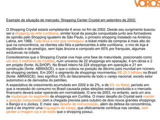 Exemplo de situação de mercado: Shopping Center Crystal em setembro de 2002:

O Shopping Crystal estará completando 6 anos no fim de 2002. Desde seu surgimento buscou
ser o shopping da elite curitibana, similar local da posição conquistada junto aos formadores
de opinião pelo Shopping Iguatemi de São Paulo, o primeiro shopping instalado na América
Latina, em 1966. Tudo leva a crer que conseguiu: o ticket médio de compras é mais alto do
que na concorrência, os clientes são fiéis e pertencentes à elite curitibana; o mix de loja é
equilibrado e de prestígio, sem lojas âncora e composto em 60% por franquias, algumas
exclusivas na cidade.
Consideramos que o Shopping Crystal vive hoje uma fase de maturidade, posicionado como
um dos 3 melhores de Curitiba, num universo de 22 shoppings em operação, 4 em obras e 2
em projeto (fonte: ALSHOP). No Brasil inteiro há 224 shoppings em operação e 21 em
construção (fonte: ABRASCE), o que o coloca na posição de décimo país mundial em número
de shopping centers. Em 2001 o segmento de shoppings movimentou R$ 25,3 bilhões no Brasil
(fonte: ABRASCE). Isso significa 15% do faturamento de todo o varejo nacional, exceto setor
automotivo e de derivados do petróleo.
A expectativa de crescimento acumulado em 2002 é de 2%, e de 6% no Natal, período em
que a recessão do consumo no Brasil causada pelas eleições estará concluída e o mercado
financeiro deverá estar operando em normalidade. O ano de 2003, no entanto, será um ano
de mudanças no segmento de shoppings em Curitiba. O maior desafio do Crystal será manter
a posição conquistada com a chegada prevista para outubro de dois novos grandes shoppings:
o Barigüi e o Jockey. E mais: seu desafio de comunicação, além da defesa da concorrência,
será o de imprimir uma linguagem de varejo, que efetivamente contribua nas vendas, sem
perder a imagem vip e de estilo que o shopping possui.
 