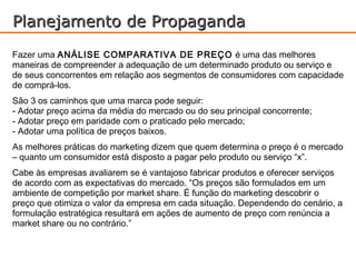 Planejamento de Propaganda
Fazer uma ANÁLISE COMPARATIVA DE PREÇO é uma das melhores
maneiras de compreender a adequação de um determinado produto ou serviço e
de seus concorrentes em relação aos segmentos de consumidores com capacidade
de comprá-los.
São 3 os caminhos que uma marca pode seguir:
- Adotar preço acima da média do mercado ou do seu principal concorrente;
- Adotar preço em paridade com o praticado pelo mercado;
- Adotar uma política de preços baixos.
As melhores práticas do marketing dizem que quem determina o preço é o mercado
– quanto um consumidor está disposto a pagar pelo produto ou serviço “x”.
Cabe às empresas avaliarem se é vantajoso fabricar produtos e oferecer serviços
de acordo com as expectativas do mercado. “Os preços são formulados em um
ambiente de competição por market share. É função do marketing descobrir o
preço que otimiza o valor da empresa em cada situação. Dependendo do cenário, a
formulação estratégica resultará em ações de aumento de preço com renúncia a
market share ou no contrário.”
 