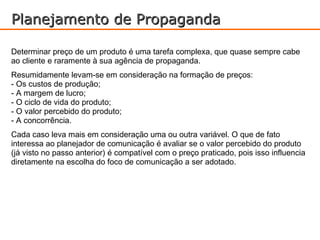 Planejamento de Propaganda

Determinar preço de um produto é uma tarefa complexa, que quase sempre cabe
ao cliente e raramente à sua agência de propaganda.
Resumidamente levam-se em consideração na formação de preços:
- Os custos de produção;
- A margem de lucro;
- O ciclo de vida do produto;
- O valor percebido do produto;
- A concorrência.
Cada caso leva mais em consideração uma ou outra variável. O que de fato
interessa ao planejador de comunicação é avaliar se o valor percebido do produto
(já visto no passo anterior) é compatível com o preço praticado, pois isso influencia
diretamente na escolha do foco de comunicação a ser adotado.
 