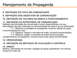 Planejamento de Propaganda

8. DEFINIÇÃO DO FOCO EM COMUNICAÇÃO
9. DEFINIÇÃO DOS OBJETIVOS DE COMUNICAÇÃO
10. DEFINIÇÃO DE VALORES DA MARCA E POSICIONAMENTO
11. DEFINIÇÃO DA ESTRATÉGIA DE COMUNICAÇÃO
Definição das atividades de comunicação a serem desenvolvidas e de sua
inter-relação (resumo); definição (ou recomendação) de verba e de sua distribuição
          11.1. Objetivos e estratégia de propaganda, incluindo relação de peças
e recomendações de copy
          11.2. Objetivos, targets e mercados de mídia, incluindo recomendações
          11.3. Objetivos, targets e mercados de ações de comunicação
complementares à propaganda, incluindo resumo das ações recomendadas
12. CRONOGRAMA
13. DEFINIÇÃO DE MÉTODOS DE AVALIAÇÃO E CONTROLE
14. ANEXO
Briefing, informações de mercado, clipagem de peças publicitárias e de notícias,
anexos de mídia, etc.
 