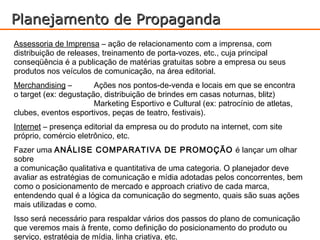 Planejamento de Propaganda
Assessoria de Imprensa – ação de relacionamento com a imprensa, com
distribuição de releases, treinamento de porta-vozes, etc., cuja principal
conseqüência é a publicação de matérias gratuitas sobre a empresa ou seus
produtos nos veículos de comunicação, na área editorial.
Merchandising –        Ações nos pontos-de-venda e locais em que se encontra
o target (ex: degustação, distribuição de brindes em casas noturnas, blitz)
                       Marketing Esportivo e Cultural (ex: patrocínio de atletas,
clubes, eventos esportivos, peças de teatro, festivais).
Internet – presença editorial da empresa ou do produto na internet, com site
próprio, comércio eletrônico, etc.
Fazer uma ANÁLISE COMPARATIVA DE PROMOÇÃO é lançar um olhar
sobre
a comunicação qualitativa e quantitativa de uma categoria. O planejador deve
avaliar as estratégias de comunicação e mídia adotadas pelos concorrentes, bem
como o posicionamento de mercado e approach criativo de cada marca,
entendendo qual é a lógica da comunicação do segmento, quais são suas ações
mais utilizadas e como.
Isso será necessário para respaldar vários dos passos do plano de comunicação
que veremos mais à frente, como definição do posicionamento do produto ou
serviço, estratégia de mídia, linha criativa, etc.
 