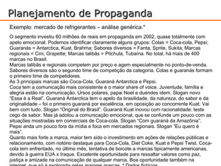 Planejamento de Propaganda
Exemplo: mercado de refrigerantes – análise genérica.*
O segmento investiu 60 milhões de reais em propaganda em 2002, quase totalmente com
apelo emocional. Podemos identificar claramente alguns grupos: Colas = Coca-cola, Pepsi;
Guaranás = Antarctica, Kuat, Brahma; Sabores diversos = Fanta, Sprite, Sukita; Marcas
regionais = Cini, Grapette; Marcas talibãs = Pitchula, Tubaína. No total, há mais de 400
marcas no Brasil.
Marcas talibãs e regionais competem por preço e agem especialmente no ponto-de-venda.
Sabores diversos são o segundo time de competição da categoria. Colas e guaranás formam
o primeiro time de competidores.
As 3 principais marcas são Coca-Cola, Guaraná Antarctica e Pepsi.
Coca tem a comunicação mais consistente e o maior share of voice. Juventude, família e
alegria estão na comunicação. Ursos polares, papai Noel e duendes idem. Slogan novo
“Essa é a Real”. Guaraná Antarctica tem o apelo da brasilidade, da natureza, do sabor e da
originalidade – foi o primeiro guaraná por excelência, em oposição ao concorrente Kuat. Vai
bem com tudo. Slogan “Original do Brasil”. Guaraná Kuat inovou com racionalidade: teste
cego de sabor. Mas já adotou a comunicação emocional, que se confunde um pouco com as
situações mostradas em comerciais de Coca-cola. Slogan “Com guaraná da Amazônia”.
Pepsi anda um pouco fora da mídia e foca em mercados regionais. Slogan “Eu quero é
mais”.
Quanto mais forte a marca, maior tem sido o investimento em ações de relações públicas e
relacionamento, com notório destaque para Coca-Cola, Diet Coke, Kuat e Pepsi Twist. Coca-
cola tem enfrentado, no último mês, tentativa de boicote a marcas tipicamente americanas,
devido à guerra EUA x Iraque. Excelente oportunidade para ressaltar valores como paz,
justiça e amizade na comunicação de qualquer marca. Boa oportunidade também na
 