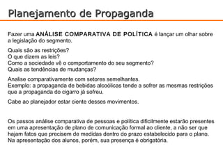Planejamento de Propaganda
Fazer uma ANÁLISE COMPARATIVA DE POLÍTICA é lançar um olhar sobre
a legislação do segmento.
Quais são as restrições?
O que dizem as leis?
Como a sociedade vê o comportamento do seu segmento?
Quais as tendências de mudanças?
Analise comparativamente com setores semelhantes.
Exemplo: a propaganda de bebidas alcoólicas tende a sofrer as mesmas restrições
que a propaganda do cigarro já sofreu.
Cabe ao planejador estar ciente desses movimentos.


Os passos análise comparativa de pessoas e política dificilmente estarão presentes
em uma apresentação de plano de comunicação formal ao cliente, a não ser que
hajam fatos que precisem de medidas dentro do prazo estabelecido para o plano.
Na apresentação dos alunos, porém, sua presença é obrigatória.
 