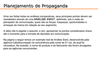Planejamento de Propaganda

Uma vez feitas todas as análises comparativas, seus principais pontos devem ser
ressaltados através de uma ANÁLISE SWOT, definindo, sob a visão do
planejador de comunicação, quais são as forças, fraquezas, oportunidades e
ameaças da marca em relação ao seu segmento.

A idéia não é esgotar o assunto, e sim, apresentar os pontos considerados chave
até o momento para a tomada de decisões em comunicação.

Na página a seguir temos um exemplo real de Análise Swot, desenvolvido pela
agência CaliaAssumpção na concorrência pela conta da 51 Ice, da qual foi
vencedora. Na ocasião, o nome do produto e do fabricante não foram divulgados
para as agências concorrentes.
 