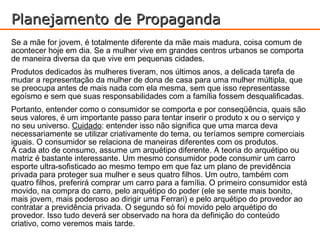 Planejamento de Propaganda
Se a mãe for jovem, é totalmente diferente da mãe mais madura, coisa comum de
acontecer hoje em dia. Se a mulher vive em grandes centros urbanos se comporta
de maneira diversa da que vive em pequenas cidades.
Produtos dedicados às mulheres tiveram, nos últimos anos, a delicada tarefa de
mudar a representação da mulher de dona de casa para uma mulher múltipla, que
se preocupa antes de mais nada com ela mesma, sem que isso representasse
egoísmo e sem que suas responsabilidades com a família fossem desqualificadas.
Portanto, entender como o consumidor se comporta e por conseqüência, quais são
seus valores, é um importante passo para tentar inserir o produto x ou o serviço y
no seu universo. Cuidado: entender isso não significa que uma marca deva
necessariamente se utilizar criativamente do tema, ou teríamos sempre comerciais
iguais. O consumidor se relaciona de maneiras diferentes com os produtos.
A cada ato de consumo, assume um arquétipo diferente. A teoria do arquétipo ou
matriz é bastante interessante. Um mesmo consumidor pode consumir um carro
esporte ultra-sofisticado ao mesmo tempo em que faz um plano de previdência
privada para proteger sua mulher e seus quatro filhos. Um outro, também com
quatro filhos, preferirá comprar um carro para a família. O primeiro consumidor está
movido, na compra do carro, pelo arquétipo do poder (ele se sente mais bonito,
mais jovem, mais poderoso ao dirigir uma Ferrari) e pelo arquétipo do provedor ao
contratar a previdência privada. O segundo só foi movido pelo arquétipo do
provedor. Isso tudo deverá ser observado na hora da definição do conteúdo
criativo, como veremos mais tarde.
 