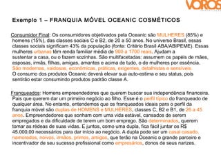 Exemplo 1 – FRANQUIA MÓVEL OCEANIC COSMÉTICOS

Consumidor Final: Os consumidores objetivados pela Oceanic são MULHERES (85%) e
homens (15%), das classes sociais C e B2, de 20 a 50 anos. No universo Brasil, essas
classes sociais significam 43% da população (fonte: Critério Brasil ABA/ABIPEME). Essas
mulheres urbanas têm renda familiar média de 900 a 1700 reais. Ajudam a
sustentar a casa, ou o fazem sozinhas. São multifacetadas: assumem os papéis de mães,
esposas, irmãs, filhas, amigas, amantes e acima de tudo, o de mulheres por essência.
São modernas, vaidosas, econômicas, práticas, exigentes, detalhistas e sensíveis.
O consumo dos produtos Oceanic deverá elevar sua auto-estima e seu status, pois
sentirão estar consumindo produtos padrão classe A.

Franqueados: Homens empreendedores que querem buscar sua independência financeira.
Pais que querem dar um primeiro negócio ao filho. Esse é o perfil típico do franqueado de
qualquer área. No entanto, entendemos que os franqueados ideais para o perfil da
franquia móvel são duplas de HOMENS e MULHERES, classes C, B2 e B1, de 26 a 45
anos. Empreendedores que sonham com uma vida estável, cansados de serem
empregados e da dificuldade de terem um bom emprego. São determinados, querem
tomar as rédeas de suas vidas. E juntos, como uma dupla, fica fácil juntar os R$
45.000,00 necessários para dar início ao negócio. A dupla pode ser um casal casado,
namorados, noivos, irmãos, primos, amigos, que terão na Oceanic o grande parceiro e
incentivador de seu sucesso profissional como empresários, donos de seus narizes.
 
