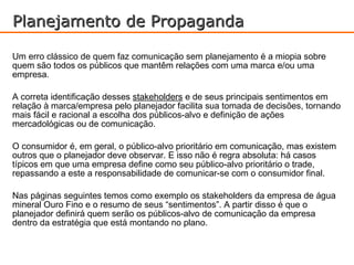 Planejamento de Propaganda

Um erro clássico de quem faz comunicação sem planejamento é a miopia sobre
quem são todos os públicos que mantêm relações com uma marca e/ou uma
empresa.

A correta identificação desses stakeholders e de seus principais sentimentos em
relação à marca/empresa pelo planejador facilita sua tomada de decisões, tornando
mais fácil e racional a escolha dos públicos-alvo e definição de ações
mercadológicas ou de comunicação.

O consumidor é, em geral, o público-alvo prioritário em comunicação, mas existem
outros que o planejador deve observar. E isso não é regra absoluta: há casos
típicos em que uma empresa define como seu público-alvo prioritário o trade,
repassando a este a responsabilidade de comunicar-se com o consumidor final.

Nas páginas seguintes temos como exemplo os stakeholders da empresa de água
mineral Ouro Fino e o resumo de seus “sentimentos”. A partir disso é que o
planejador definirá quem serão os públicos-alvo de comunicação da empresa
dentro da estratégia que está montando no plano.
 