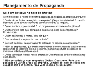 Planejamento de Propaganda
Seja um detetive na hora do briefing!
Além de aplicar o roteiro de briefing adaptado ao negócio da empresa, pergunte:
* Quais são as fontes de negócio da empresa? (O que traz dinheiro? E como?).
Descubra quais são as chaves de desenvolvimento do negócio.
* Como funciona o pós-venda? É um programa ou somente ações táticas?
* Qual o motivo pelo qual compram a sua marca e não da concorrência?
E vice-versa.
* Quem abandonou a marca, saiu por quê?
* Que movimentos espera da concorrência?
* Se você pudesse, que pensamento colocaria na cabeça do consumidor?
* Além da propaganda, que outros instrumentos de comunicação utiliza e como?
(programas de incentivo interno e externo, marketing cultural, assessoria de
imprensa, relações públicas, etc.)
* O que você quer realizar nessa empresa? Qual marca (o diretor de marketing)
quer deixar?
* Não se satisfaça com respostas óbvias. Questione. Fale com
pessoas de várias áreas da empresa. Lembre-se: não entregue um
questionário por escrito, faça você mesmo as perguntas.
 