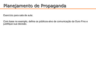 Planejamento de Propaganda

Exercício para sala de aula:

Com base no exemplo, defina os públicos-alvo de comunicação da Ouro Fino e
justifique sua decisão.
 