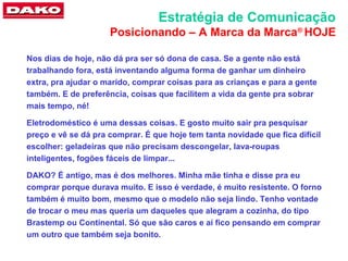 Estratégia de Comunicação
                     Posicionando – A Marca da Marca® HOJE

Nos dias de hoje, não dá pra ser só dona de casa. Se a gente não está
trabalhando fora, está inventando alguma forma de ganhar um dinheiro
extra, pra ajudar o marido, comprar coisas para as crianças e para a gente
também. E de preferência, coisas que facilitem a vida da gente pra sobrar
mais tempo, né!

Eletrodoméstico é uma dessas coisas. E gosto muito sair pra pesquisar
preço e vê se dá pra comprar. É que hoje tem tanta novidade que fica difícil
escolher: geladeiras que não precisam descongelar, lava-roupas
inteligentes, fogões fáceis de limpar...

DAKO? É antigo, mas é dos melhores. Minha mãe tinha e disse pra eu
comprar porque durava muito. E isso é verdade, é muito resistente. O forno
também é muito bom, mesmo que o modelo não seja lindo. Tenho vontade
de trocar o meu mas queria um daqueles que alegram a cozinha, do tipo
Brastemp ou Continental. Só que são caros e aí fico pensando em comprar
um outro que também seja bonito.
 