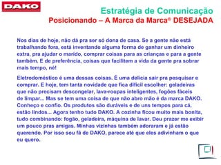 Estratégia de Comunicação
            Posicionando – A Marca da Marca® DESEJADA

Nos dias de hoje, não dá pra ser só dona de casa. Se a gente não está
trabalhando fora, está inventando alguma forma de ganhar um dinheiro
extra, pra ajudar o marido, comprar coisas para as crianças e para a gente
também. E de preferência, coisas que facilitem a vida da gente pra sobrar
mais tempo, né!
Eletrodoméstico é uma dessas coisas. É uma delícia sair pra pesquisar e
comprar. E hoje, tem tanta novidade que fica difícil escolher: geladeiras
que não precisam descongelar, lava-roupas inteligentes, fogões fáceis
de limpar... Mas se tem uma coisa de que não abro mão é da marca DAKO.
Conheço e confio. Os produtos são duráveis e de uns tempos para cá,
estão lindos... Agora tenho tudo DAKO. A cozinha ficou muito mais bonita,
tudo combinando: fogão, geladeira, máquina de lavar. Deu prazer me exibir
um pouco pras amigas. Minhas vizinhas também adoraram e já estão
querendo. Por isso sou fã de DAKO, parece até que eles adivinham o que
eu quero.
 