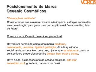 Posicionamento de Marca
Oceanic Cosméticos
“Percepção é realidade”.
Consideramos que a marca Oceanic não imprimiu esforços suficientes
em comunicação para gerar uma percepção atual. Vamos então, falar
de futuro.

Como a marca Oceanic deverá ser percebida?

Deverá ser percebida como uma marca moderna,
cosmopolita, universal, ligada à perfeição, de alta qualidade,
socialmente responsável, com preço justo, que se relaciona com sua
consumidora proporcionando-lhe beleza, bem estar e status.

Deve ainda, estar associada ao oceano brasileiro, alto mar,
imensidão azul, grandeza, natureza do Brasil.
 