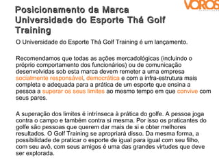 Posicionamento da Marca
Universidade do Esporte Thá Golf
Training
O Universidade do Esporte Thá Golf Training é um lançamento.

Recomendamos que todas as ações mercadológicas (incluindo o
próprio comportamento dos funcionários) ou de comunicação
desenvolvidas sob esta marca devem remeter a uma empresa
socialmente responsável, democrática e com a infra-estrutura mais
completa e adequada para a prática de um esporte que ensina a
pessoa a superar os seus limites ao mesmo tempo em que convive com
seus pares.

A superação dos limites é intrínseca à prática do golfe. A pessoa joga
contra o campo e também contra si mesma. Por isso os praticantes do
golfe são pessoas que querem dar mais de si e obter melhores
resultados. O Golf Training se apropriará disso. Da mesma forma, a
possibilidade de praticar o esporte de igual para igual com seu filho,
com seu avô, com seus amigos é uma das grandes virtudes que deve
ser explorada.
 