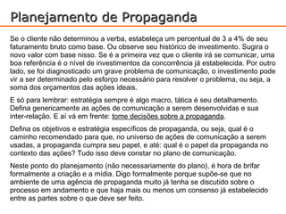 Planejamento de Propaganda
Se o cliente não determinou a verba, estabeleça um percentual de 3 a 4% de seu
faturamento bruto como base. Ou observe seu histórico de investimento. Sugira o
novo valor com base nisso. Se é a primeira vez que o cliente irá se comunicar, uma
boa referência é o nível de investimentos da concorrência já estabelecida. Por outro
lado, se foi diagnosticado um grave problema de comunicação, o investimento pode
vir a ser determinado pelo esforço necessário para resolver o problema, ou seja, a
soma dos orçamentos das ações ideais.
E só para lembrar: estratégia sempre é algo macro, tática é seu detalhamento.
Defina genericamente as ações de comunicação a serem desenvolvidas e sua
inter-relação. E aí vá em frente: tome decisões sobre a propaganda.
Defina os objetivos e estratégia específicos de propaganda, ou seja, qual é o
caminho recomendado para que, no universo de ações de comunicação a serem
usadas, a propaganda cumpra seu papel, e até: qual é o papel da propaganda no
contexto das ações? Tudo isso deve constar no plano de comunicação.
Neste ponto do planejamento (não necessariamente do plano), é hora de brifar
formalmente a criação e a mídia. Digo formalmente porque supõe-se que no
ambiente de uma agência de propaganda muito já tenha se discutido sobre o
processo em andamento e que haja mais ou menos um consenso já estabelecido
entre as partes sobre o que deve ser feito.
 
