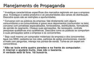 Planejamento de Propaganda
* Investigue características específicas dos mercados regionais em que a empresa
atua. Investigue a cadeia produtiva e as peculiaridades dos canais de distribuição.
Descubra quais são as restrições e oportunidades.
* Converse com os públicos da empresa: fale diretamente com alguns
consumidores e ex-consumidores e grave seus depoimentos (consumidor na tela),
converse com jornalistas especializados, fornecedores, distribuidores, formadores
de opinião do segmento. Cheque suas percepções. Se necessário, contrate
pesquisas qualitativas e/ou qualitativas. Descubra como os públicos se comportam
e suas percepções sobre a empresa e os concorrentes.
* Seja você mesmo um comprador misterioso da empresa e dos concorrentes:
ligue nos 0800, cadastre-se nos sites, participe de ações promocionais, mande
e-mails com perguntas, interaja nos pontos-de-venda. Torne-se um expert em
concorrência.
* Não se isole entre quatro paredes e na frente do computador.
A internet o ajudará muito, mas não o bastante.
A verdade está lá fora. Vá buscá-la.
 