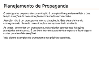 Planejamento de Propaganda
O cronograma do plano de comunicação é uma planilha que deve refletir a que
tempo as ações de comunicação recomendadas acontecerão.
Atenção: não é um cronograma interno da agência. Este deve derivar do
cronograma do plano de comunicação a ser apresentado ao cliente.
Às vezes, ao montar um cronograma, o planejador percebe que há ações
planejadas em excesso. É um bom momento para revisar o plano e fazer alguns
cortes para torná-lo exeqüível.
Veja alguns exemplos de cronograma nas páginas seguintes.
 