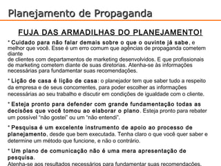 Planejamento de Propaganda
    FUJA DAS ARMADILHAS DO PLANEJAMENTO!
* Cuidado para não falar demais sobre o que o ouvinte já sabe , e
melhor que você. Esse é um erro comum que agências de propaganda cometem
diante
de clientes com departamentos de marketing desenvolvidos. E que profissionais
de marketing cometem diante de suas diretorias. Atenha-se às informações
necessárias para fundamentar suas recomendações.
* Lição de casa é lição de casa : o planejador tem que saber tudo a respeito
da empresa e de seus concorrentes, para poder escolher as informações
necessárias ao seu trabalho e discutir em condições de igualdade com o cliente.
* Esteja pronto para defender com grande fundamentação todas as
decisões que você tomou ao elaborar o plano . Esteja pronto para rebater
um possível “não gostei” ou um “não entendi”.
* Pesquisa é um excelente instrumento de apoio ao processo de
planejamento, desde que bem executada. Tenha claro o que você quer saber e
determine um método que funcione, e não o contrário.
* Um plano de comunicação não é uma mera apresentação de
pesquisa.
Atenha-se aos resultados necessários para fundamentar suas recomendações.
 