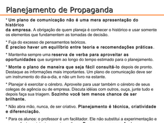 Planejamento de Propaganda
* Um plano de comunicação não é uma mera apresentação do
histórico
da empresa. A obrigação de quem planeja é conhecer o histórico e usar somente
os elementos que fundamentem as tomadas de decisão.
* Fuja do excesso de pensamentos teóricos.
É preciso haver um equilíbrio entre teoria e recomendações práticas .
* Mantenha sempre uma reserva de verba para aproveitar as
oportunidades que surgirem ao longo do tempo estimado para o planejamento.
* Monte o plano de maneira que seja fácil consultá-lo depois de pronto.
Destaque as informações mais importantes. Um plano de comunicação deve ser
um instrumento do dia-a-dia, e não um livro na estante.
* Planejar é exercitar o cérebro. Aproveite para usar também o cérebro de seus
colegas de agência ou de empresa. Discuta idéias com outros, ouça, junte tudo e
depois faça sua triagem. Sozinho você tem menos chance de ser
brilhante.
* Não abra mão, nunca, de ser criativo. Planejamento é técnica, criatividade
e diferenciação.
* Para os alunos: o professor é um facilitador. Ele não substitui a experimentação e
 