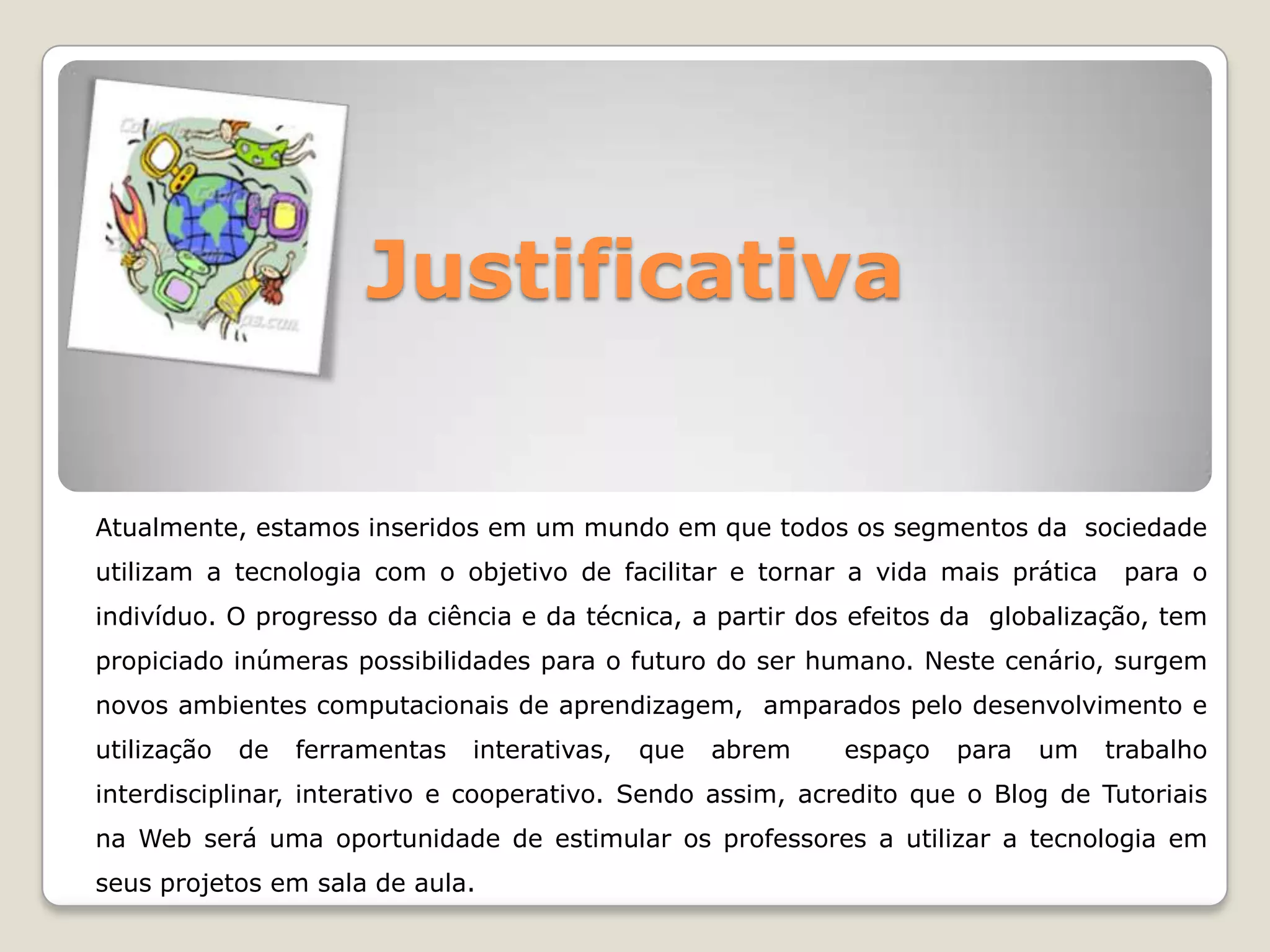 JustificativaAtualmente, estamos inseridos em um mundo em que todos os segmentos da sociedade utilizam a tecnologia com o objetivo de facilitar e tornar a vida mais prática para o indivíduo. O progresso da ciência e da técnica, a partir dos efeitos da globalização, tem propiciado inúmeras possibilidades para o futuro do ser humano. Neste cenário, surgem novos ambientes computacionais de aprendizagem, amparados pelo desenvolvimento e utilização de ferramentas interativas, que abrem espaço para um trabalho interdisciplinar, interativo e cooperativo. Sendo assim, acredito que o Blog de Tutoriais na Web será uma oportunidade de estimular os professores a utilizar a tecnologia em seus projetos em sala de aula.