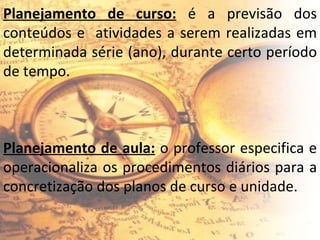 Planejamento de curso:  é a previsão dos conteúdos e  atividades a serem realizadas em determinada série (ano), durante certo período de tempo. Planejamento de aula:  o professor especifica e operacionaliza os procedimentos diários para a concretização dos planos de curso e unidade. 