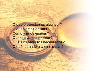 - O que pretendemos alcançar? - O que vamos ensinar? - Como vamos ensinar? - Quando vamos ensinar? - Quais os recursos necessários? - O quê, quando e como avaliar? 