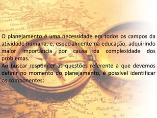 O planejamento é uma necessidade em todos os campos da atividade humana, e, especialmente na educação, adquirindo maior importância por causa da complexidade dos problemas. Ao buscar responder as questões referente a que devemos definir no momento do planejamento, é possível identificar os componentes: 