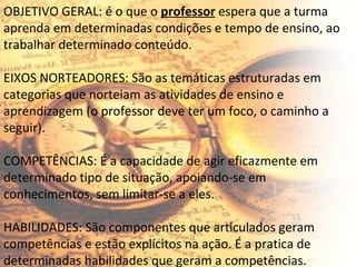 OBJETIVO GERAL: é o que o  professor  espera que a turma aprenda em determinadas condições e tempo de ensino, ao trabalhar determinado conteúdo.   EIXOS NORTEADORES: São as temáticas estruturadas em categorias que norteiam as atividades de ensino e aprendizagem (o professor deve ter um foco, o caminho a seguir). COMPETÊNCIAS: É a capacidade de agir eficazmente em determinado tipo de situação, apoiando-se em conhecimentos, sem limitar-se a eles. HABILIDADES: São componentes que articulados geram competências e estão explícitos na ação. É a pratica de determinadas habilidades que geram a competências. 
