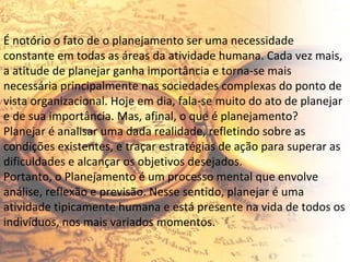 É notório o fato de o planejamento ser uma necessidade constante em todas as áreas da atividade humana. Cada vez mais, a atitude de planejar ganha importância e torna-se mais necessária principalmente nas sociedades complexas do ponto de vista organizacional. Hoje em dia, fala-se muito do ato de planejar e de sua importância. Mas, afinal, o que é planejamento? Planejar é analisar uma dada realidade, refletindo sobre as condições existentes, e traçar estratégias de ação para superar as dificuldades e alcançar os objetivos desejados. Portanto, o Planejamento é um processo mental que envolve análise, reflexão e previsão. Nesse sentido, planejar é uma atividade tipicamente humana e está presente na vida de todos os indivíduos, nos mais variados momentos. 