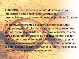 ATITUDINAL: é o desenvolvimento de uma postura intelectual e emocional na perspectiva do desenvolvimento de valores e posturas positivas. É o saber “ser”. Os objetivos referentes a valores, normas e atitudes freqüentemente são formulados mediante os seguintes verbos: comportar-se (de acordo com), respeitar, tolerar, apreciar, ponderar (positiva ou negativamente), aceitar, praticar, ser consciente de, sensibilizado, sentir, prestar atenção à, interessar por, obedecer, permitir, preocupar-se com, deleitar-se com, recrear-se, preferir, inclinar-se a, ter autonomia, pesquisar, estudar etc. 