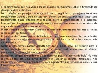 A primeira coisa que nos vem a mente quando perguntamos sobre a finalidade do planejamento é a eficiência. Com relação ao planejar podemos afirmar o seguinte: o planejamento é um norteamento (roteiro), sem certeza dos pontos de chegada. Por esta razão todo planejamento busca estabelecer a relação entre a previsibilidade e a surpresa. Devemos considerar que cada relação sempre terá os componentes da incerteza, da singularidade e do conflito de valores. O planejamento visa também a eficácia por isso é importante que façamos as coisas como devem ser feitas. O sucesso das nossas ações dependem de um bom planejamento, para tanto, precisamos concebê-las como uma prática que sublinhe a participação, a democracia e a libertação. Portanto, planejamos porque acreditamos que o plano serve de suporte para o encaminhamento das mudanças, além de tornar real aquilo que se deseja, promovendo o desenvolvimento de alguém ou de algo. Planejamos porque não podemos e não devemos pegar a “receita do bolo” do meu colega, colocar em uma forma diferente e esperar os mesmos resultados. Nós mesmos devemos criar a nossa receita, com ingredientes que dispomos e aplicá-los na forma apropriada. 