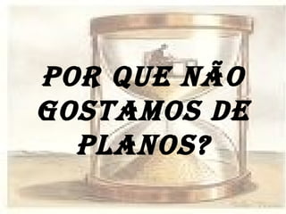 POR QUE NÃO GOSTAMOS DE PLANOS? 